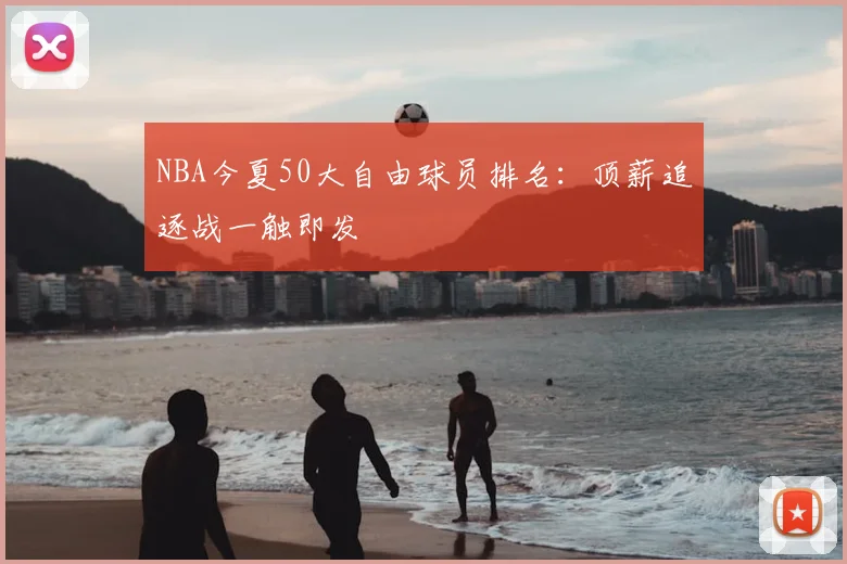 NBA今夏50大自由球员排名：顶薪追逐战一触即发