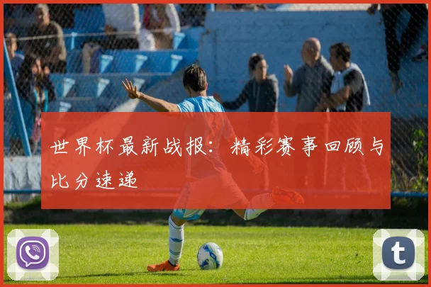 世界杯最新战报：精彩赛事回顾与比分速递