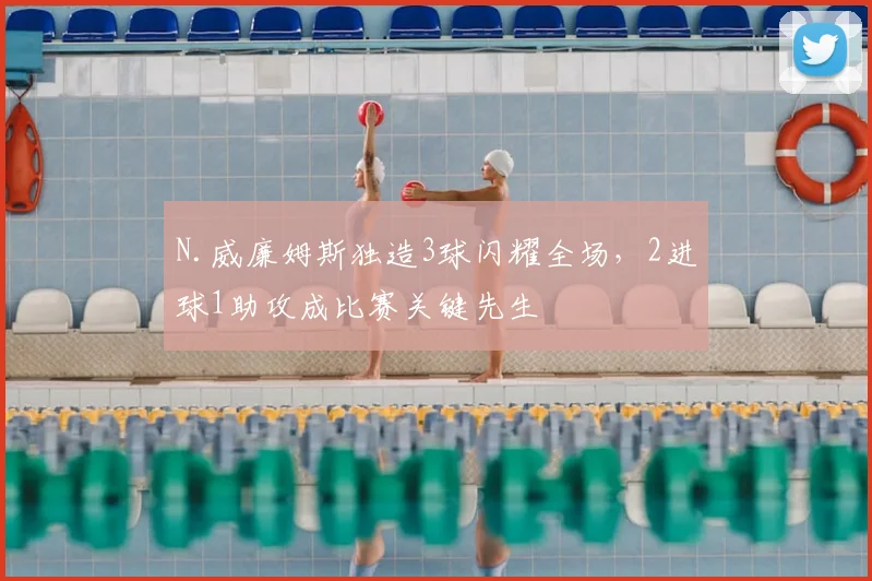N.威廉姆斯独造3球闪耀全场，2进球1助攻成比赛关键先生