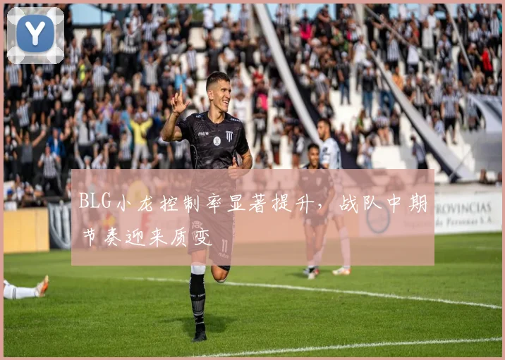 BLG小龙控制率显著提升,战队中期节奏迎来质变