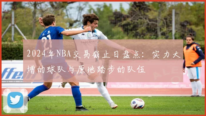2024年NBA交易截止日盘点：实力大增的球队与原地踏步的队伍