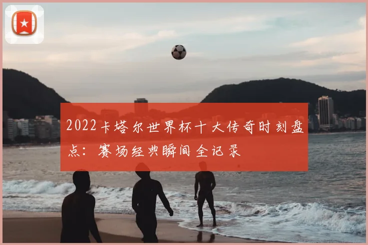 2022卡塔尔世界杯十大传奇时刻盘点：赛场经典瞬间全记录