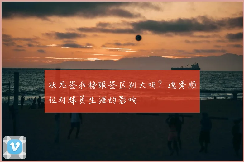 状元签和榜眼签区别大吗？选秀顺位对球员生涯的影响