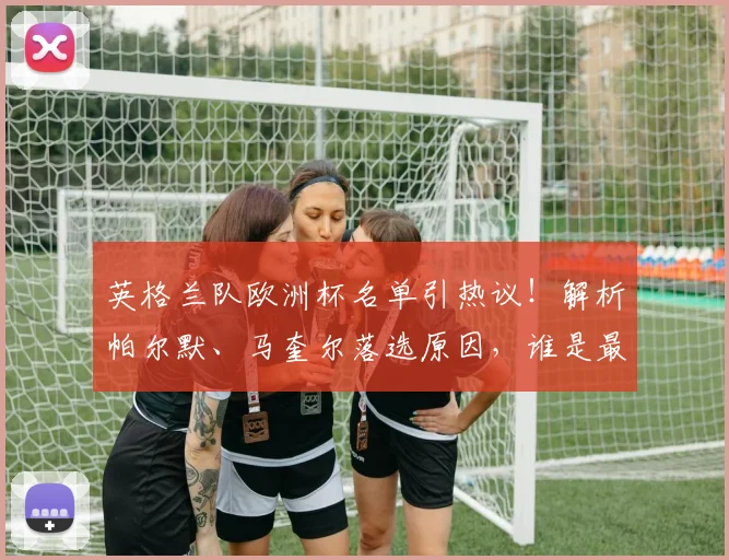 英格兰队欧洲杯名单引热议！解析帕尔默、马奎尔落选原因，谁是最可惜的遗珠？