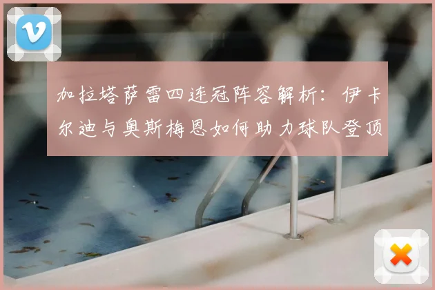 加拉塔萨雷四连冠阵容解析：伊卡尔迪与奥斯梅恩如何助力球队登顶土超